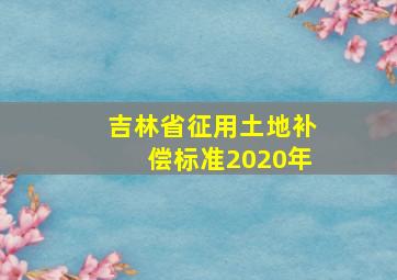 吉林省征用土地补偿标准2020年