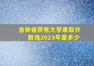 吉林省所有大学录取分数线2023年是多少