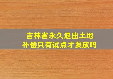 吉林省永久退出土地补偿只有试点才发放吗