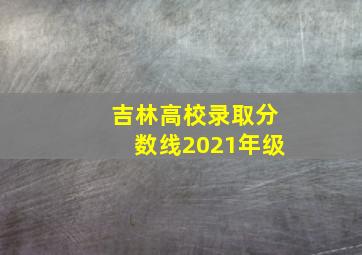 吉林高校录取分数线2021年级