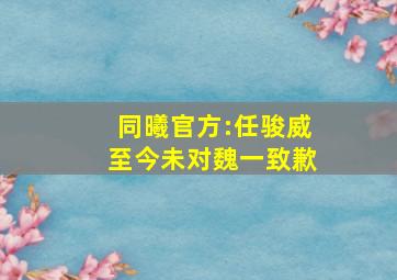 同曦官方:任骏威至今未对魏一致歉