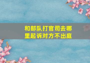 和部队打官司去哪里起诉对方不出庭