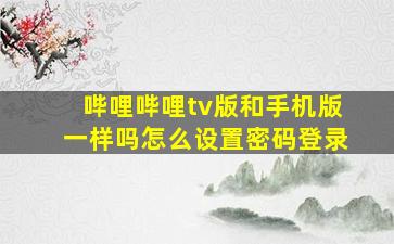 哔哩哔哩tv版和手机版一样吗怎么设置密码登录