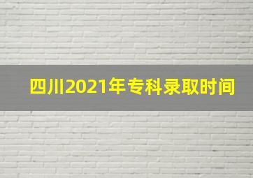 四川2021年专科录取时间