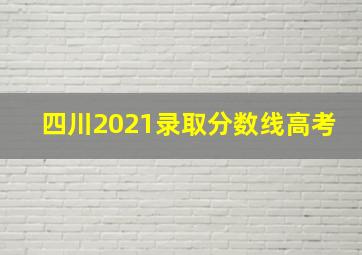 四川2021录取分数线高考