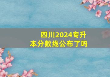 四川2024专升本分数线公布了吗