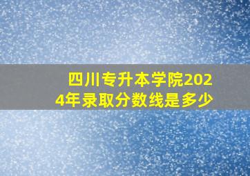 四川专升本学院2024年录取分数线是多少