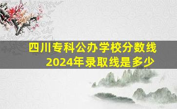 四川专科公办学校分数线2024年录取线是多少