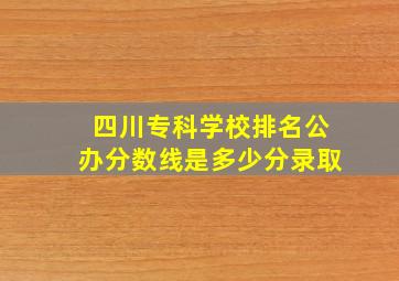 四川专科学校排名公办分数线是多少分录取