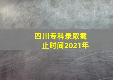 四川专科录取截止时间2021年