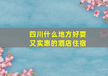 四川什么地方好耍又实惠的酒店住宿