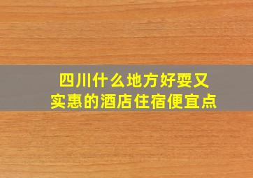 四川什么地方好耍又实惠的酒店住宿便宜点