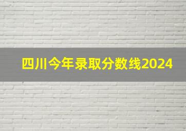 四川今年录取分数线2024