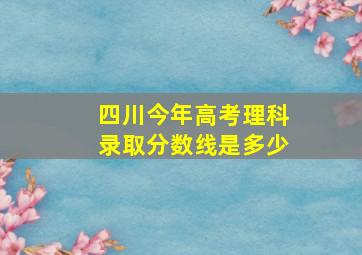 四川今年高考理科录取分数线是多少