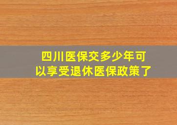 四川医保交多少年可以享受退休医保政策了