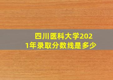 四川医科大学2021年录取分数线是多少