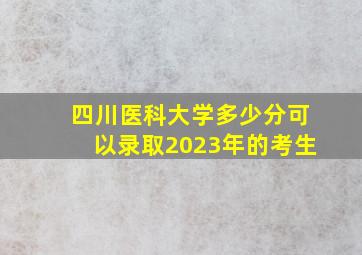 四川医科大学多少分可以录取2023年的考生