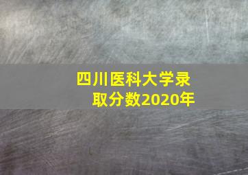 四川医科大学录取分数2020年