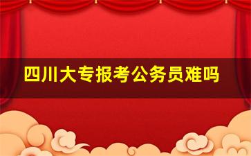 四川大专报考公务员难吗