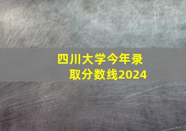 四川大学今年录取分数线2024