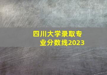 四川大学录取专业分数线2023