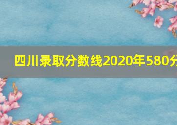 四川录取分数线2020年580分