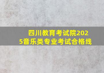 四川教育考试院2025音乐类专业考试合格线