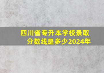 四川省专升本学校录取分数线是多少2024年