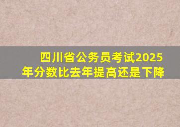 四川省公务员考试2025年分数比去年提高还是下降