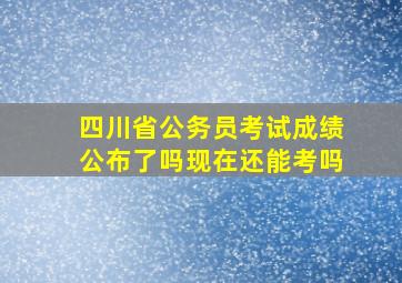 四川省公务员考试成绩公布了吗现在还能考吗