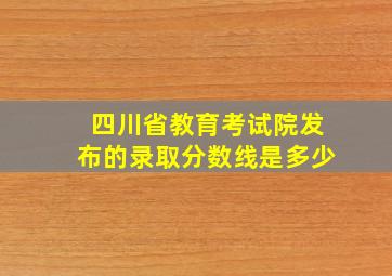 四川省教育考试院发布的录取分数线是多少