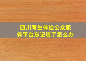 四川考生体检公众服务平台忘记填了怎么办