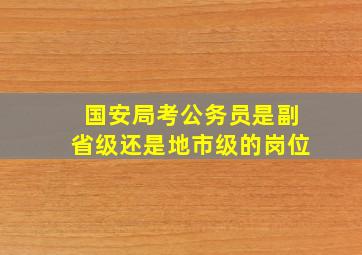 国安局考公务员是副省级还是地市级的岗位