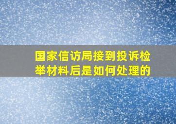 国家信访局接到投诉检举材料后是如何处理的