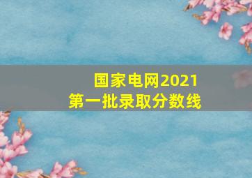 国家电网2021第一批录取分数线