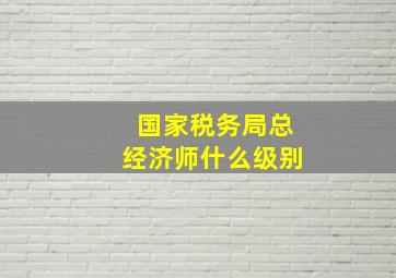 国家税务局总经济师什么级别