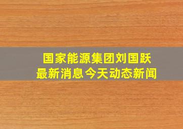 国家能源集团刘国跃最新消息今天动态新闻