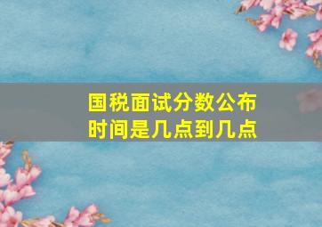 国税面试分数公布时间是几点到几点