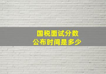 国税面试分数公布时间是多少