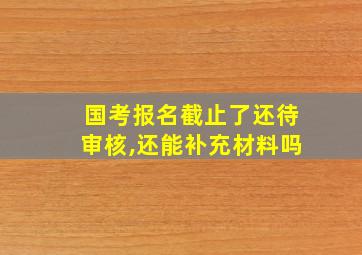 国考报名截止了还待审核,还能补充材料吗