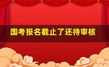 国考报名截止了还待审核