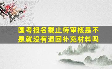 国考报名截止待审核是不是就没有退回补充材料吗