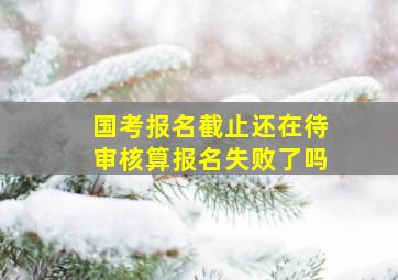 国考报名截止还在待审核算报名失败了吗