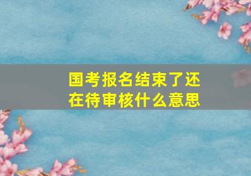 国考报名结束了还在待审核什么意思