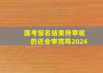 国考报名结束待审核的还会审完吗2024