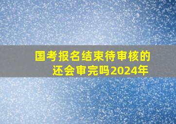 国考报名结束待审核的还会审完吗2024年