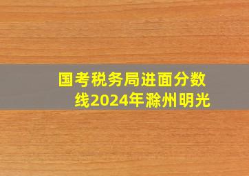 国考税务局进面分数线2024年滁州明光