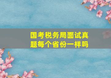 国考税务局面试真题每个省份一样吗