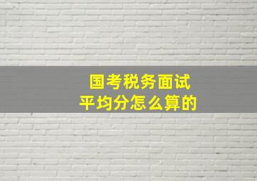 国考税务面试平均分怎么算的