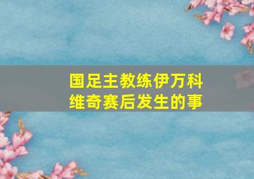 国足主教练伊万科维奇赛后发生的事